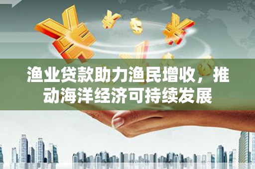 岱岳渔业贷款助力渔民增收，推动海洋经济可持续发展